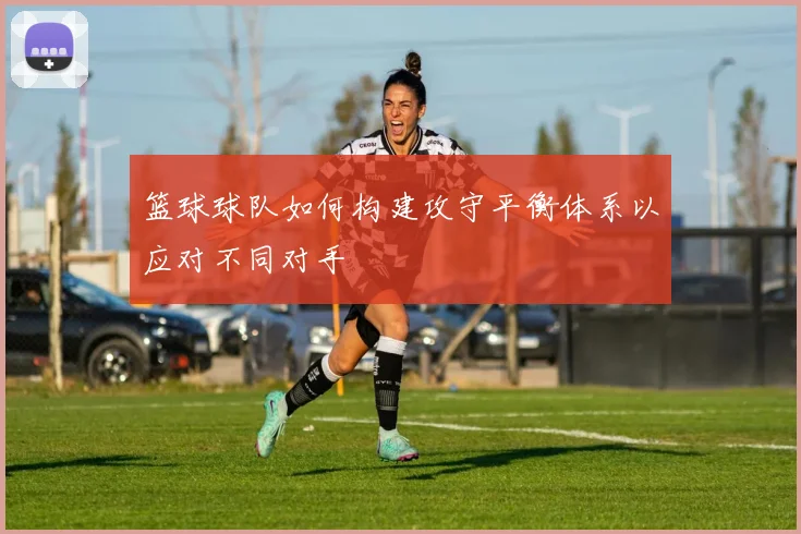 篮球球队如何构建攻守平衡体系以应对不同对手