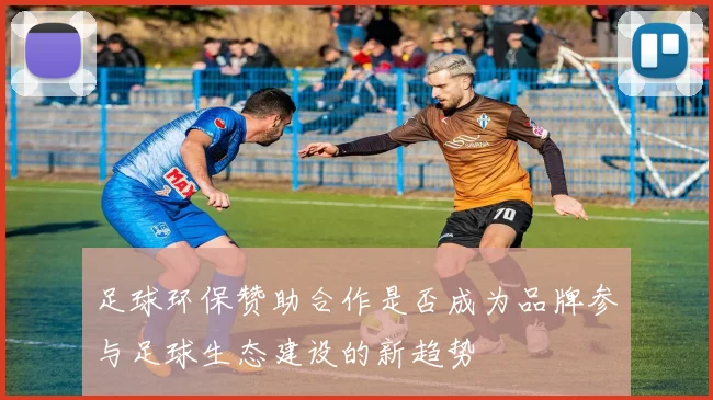 足球环保赞助合作是否成为品牌参与足球生态建设的新趋势